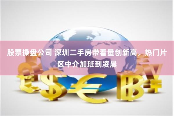 股票操盘公司 深圳二手房带看量创新高，热门片区中介加班到凌晨