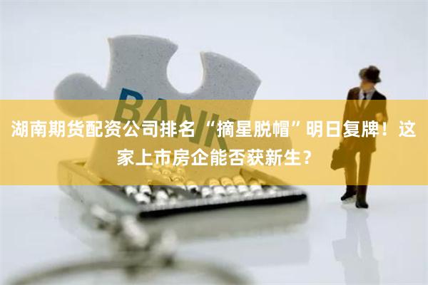 湖南期货配资公司排名 “摘星脱帽”明日复牌！这家上市房企能否获新生？