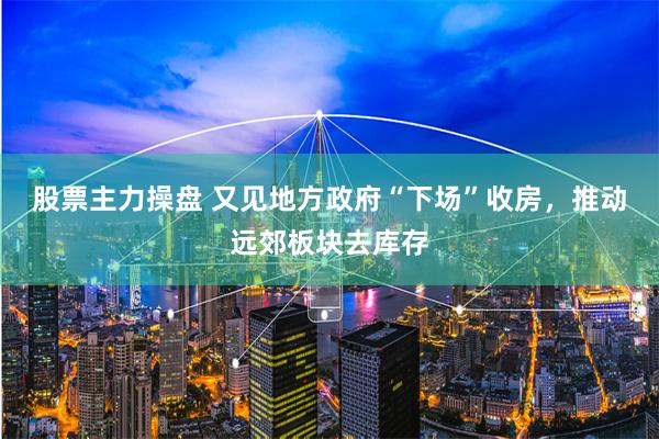 股票主力操盘 又见地方政府“下场”收房，推动远郊板块去库存