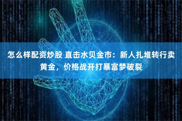 怎么样配资炒股 直击水贝金市：新人扎堆转行卖黄金，价格战开打暴富梦破裂