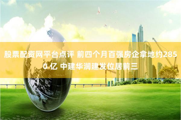 股票配资网平台点评 前四个月百强房企拿地约2850 亿 中建华润建发位居前三