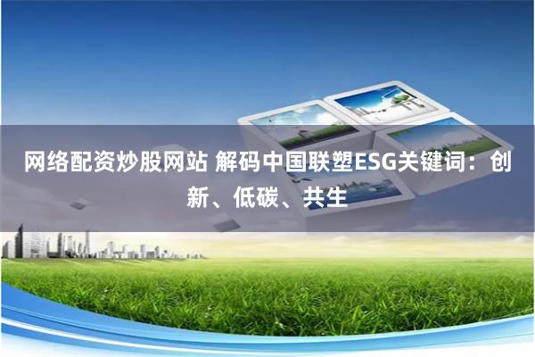 网络配资炒股网站 解码中国联塑ESG关键词：创新、低碳、共生