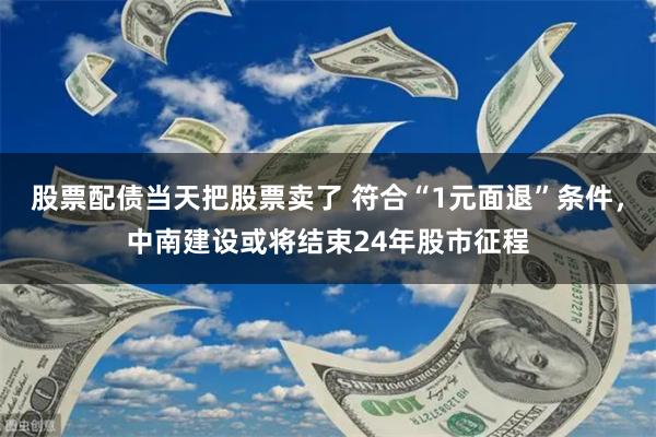 股票配债当天把股票卖了 符合“1元面退”条件，中南建设或将结束24年股市征程