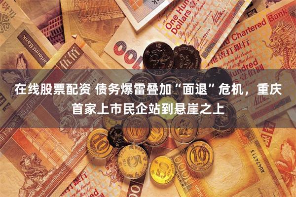 在线股票配资 债务爆雷叠加“面退”危机，重庆首家上市民企站到悬崖之上