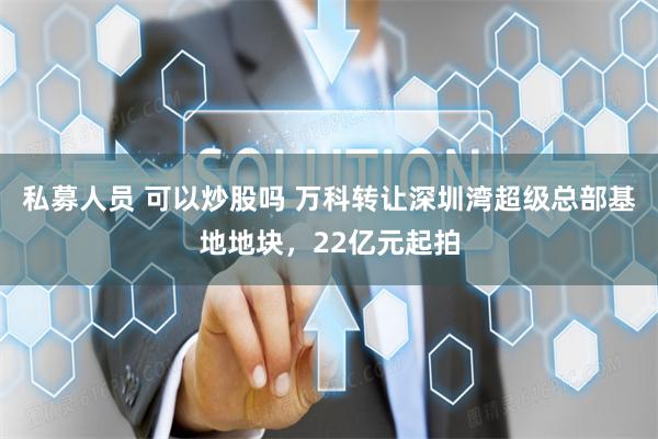 私募人员 可以炒股吗 万科转让深圳湾超级总部基地地块，22亿元起拍