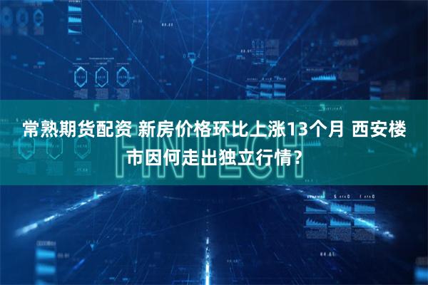 常熟期货配资 新房价格环比上涨13个月 西安楼市因何走出独立行情？