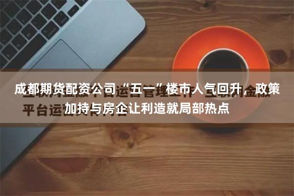 成都期货配资公司 “五一”楼市人气回升，政策加持与房企让利造就局部热点