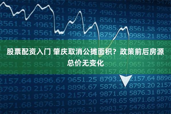股票配资入门 肇庆取消公摊面积？政策前后房源总价无变化