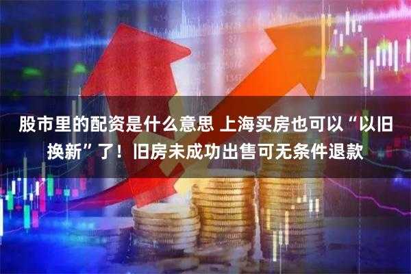 股市里的配资是什么意思 上海买房也可以“以旧换新”了！旧房未成功出售可无条件退款