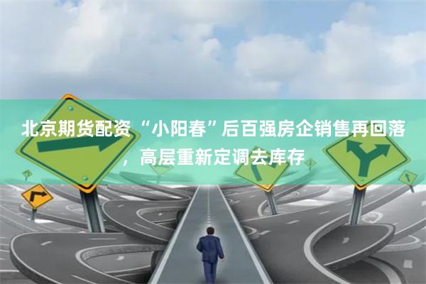 北京期货配资 “小阳春”后百强房企销售再回落，高层重新定调去库存