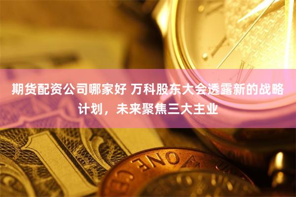 期货配资公司哪家好 万科股东大会透露新的战略计划，未来聚焦三大主业