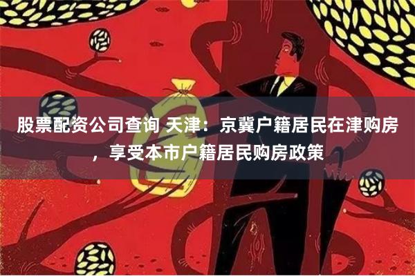 股票配资公司查询 天津：京冀户籍居民在津购房，享受本市户籍居民购房政策
