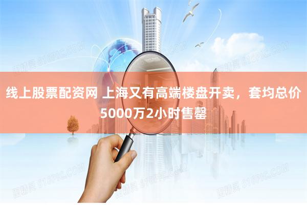 线上股票配资网 上海又有高端楼盘开卖，套均总价5000万2小时售罄