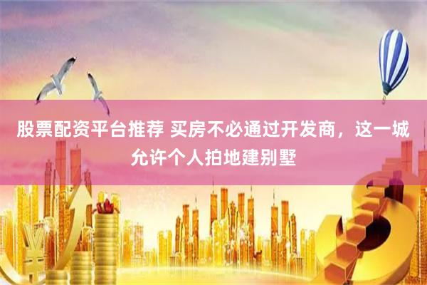 股票配资平台推荐 买房不必通过开发商，这一城允许个人拍地建别墅