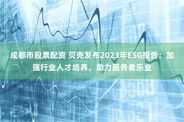 成都市股票配资 贝壳发布2023年ESG报告：加强行业人才培养，助力服务者乐业