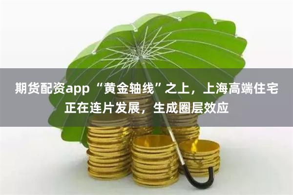 期货配资app “黄金轴线”之上，上海高端住宅正在连片发展，生成圈层效应