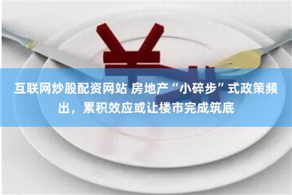互联网炒股配资网站 房地产“小碎步”式政策频出，累积效应或让楼市完成筑底