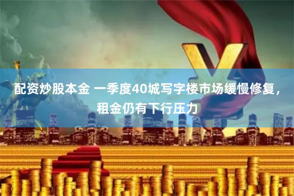 配资炒股本金 一季度40城写字楼市场缓慢修复，租金仍有下行压力