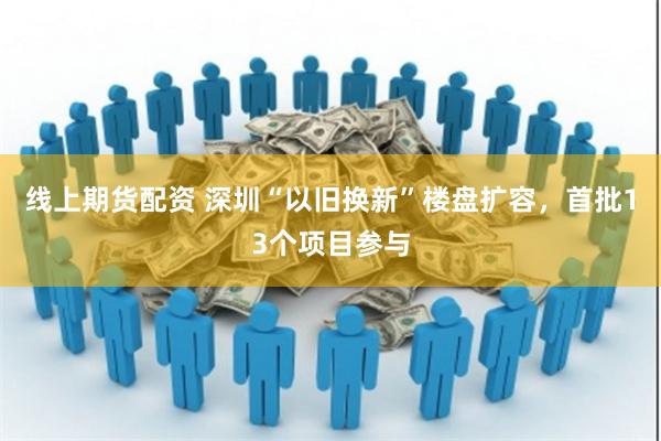 线上期货配资 深圳“以旧换新”楼盘扩容，首批13个项目参与