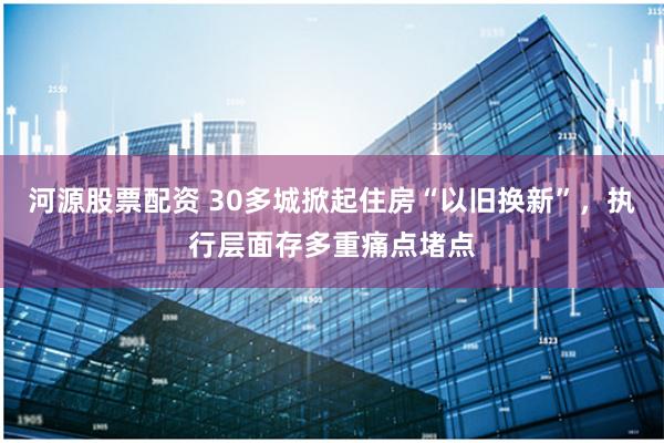 河源股票配资 30多城掀起住房“以旧换新”，执行层面存多重痛点堵点