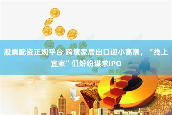 股票配资正规平台 跨境家居出口迎小高潮，“线上宜家”们纷纷谋求IPO