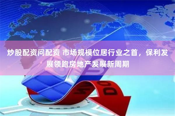 炒股配资问配资 市场规模位居行业之首，保利发展领跑房地产发展新周期