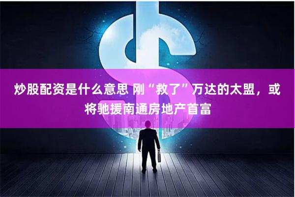 炒股配资是什么意思 刚“救了”万达的太盟，或将驰援南通房地产首富