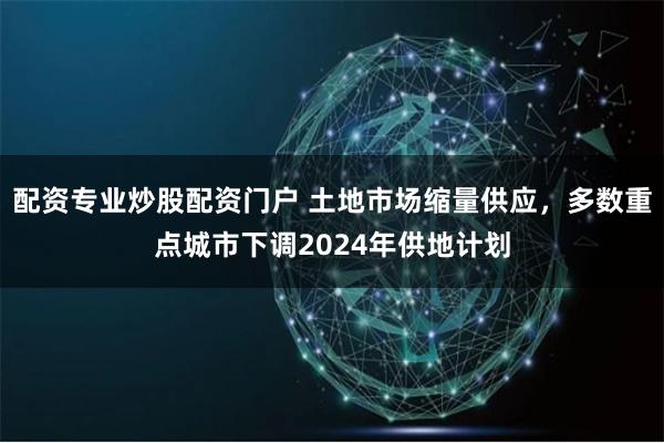 配资专业炒股配资门户 土地市场缩量供应，多数重点城市下调2024年供地计划