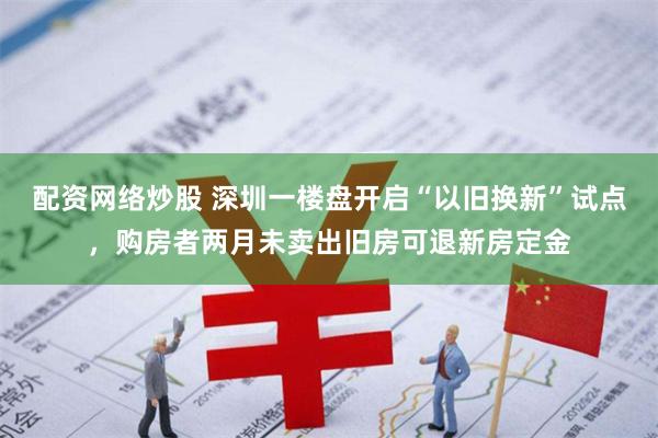 配资网络炒股 深圳一楼盘开启“以旧换新”试点，购房者两月未卖出旧房可退新房定金