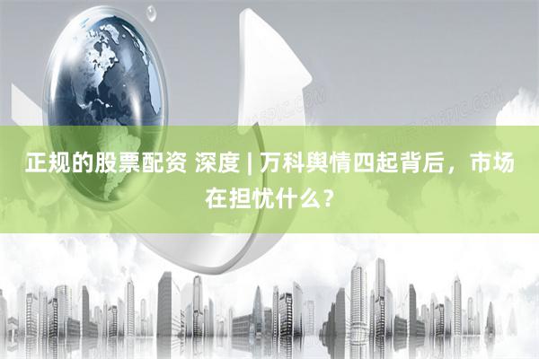 正规的股票配资 深度 | 万科舆情四起背后，市场在担忧什么？
