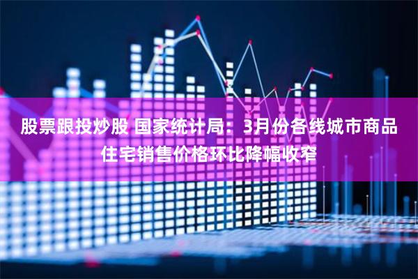 股票跟投炒股 国家统计局：3月份各线城市商品住宅销售价格环比降幅收窄