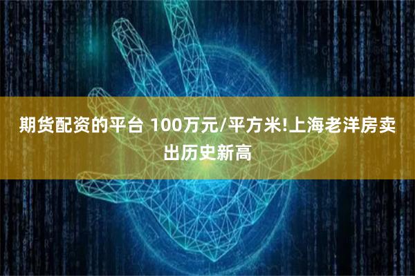 期货配资的平台 100万元/平方米!上海老洋房卖出历史新高