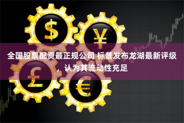 全国股票配资最正规公司 标普发布龙湖最新评级，认为其流动性充足