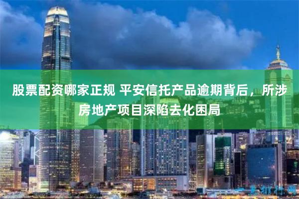 股票配资哪家正规 平安信托产品逾期背后，所涉房地产项目深陷去化困局