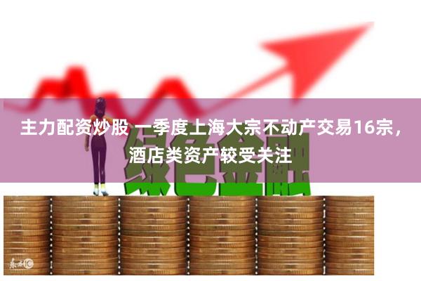 主力配资炒股 一季度上海大宗不动产交易16宗，酒店类资产较受关注