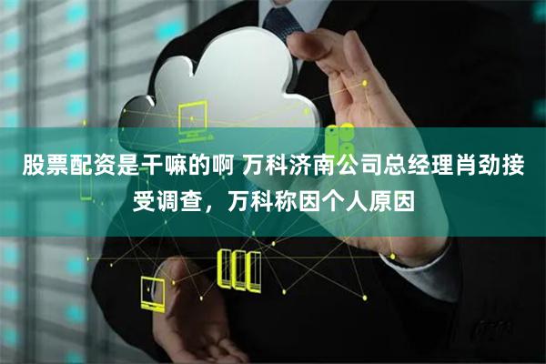 股票配资是干嘛的啊 万科济南公司总经理肖劲接受调查，万科称因个人原因