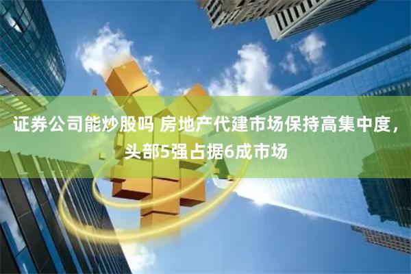 证券公司能炒股吗 房地产代建市场保持高集中度，头部5强占据6成市场