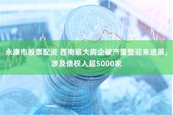 永康市股票配资 西南最大房企破产重整迎来进展，涉及债权人超5000家