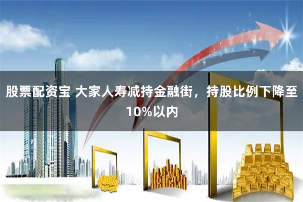 股票配资宝 大家人寿减持金融街，持股比例下降至10%以内