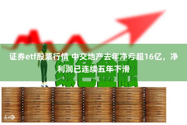 证券etf股票行情 中交地产去年净亏超16亿，净利润已连续五年下滑