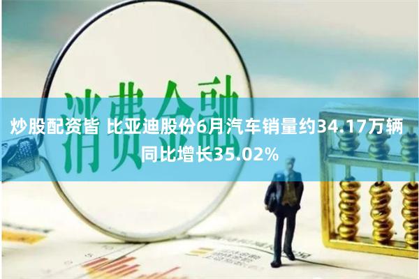 炒股配资皆 比亚迪股份6月汽车销量约34.17万辆 同比增长35.02%