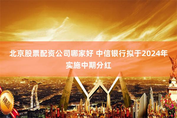 北京股票配资公司哪家好 中信银行拟于2024年实施中期分红