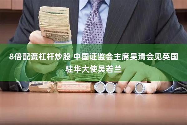 8倍配资杠杆炒股 中国证监会主席吴清会见英国驻华大使吴若兰