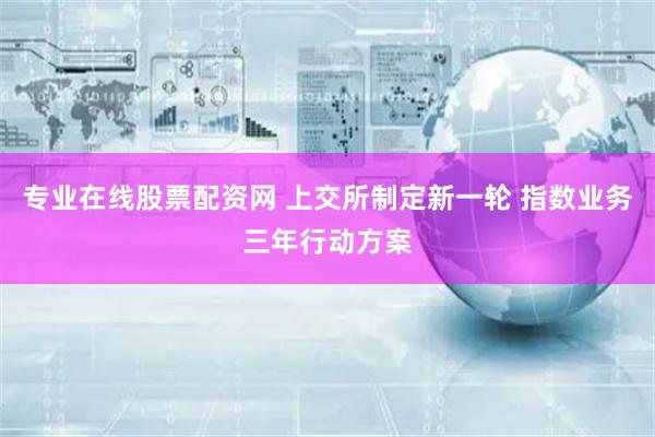 专业在线股票配资网 上交所制定新一轮 指数业务三年行动方案