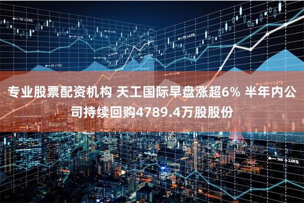 专业股票配资机构 天工国际早盘涨超6% 半年内公司持续回购4789.4万股股份