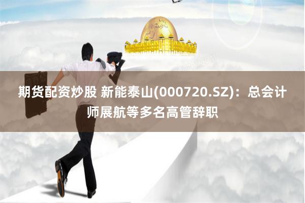 期货配资炒股 新能泰山(000720.SZ)：总会计师展航等多名高管辞职