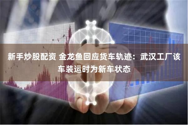 新手炒股配资 金龙鱼回应货车轨迹：武汉工厂该车装运时为新车状态