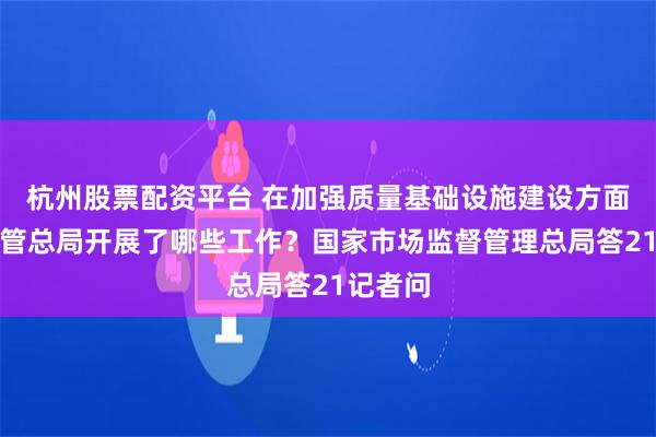 杭州股票配资平台 在加强质量基础设施建设方面市场监管总局开展了哪些工作？国家市场监督管理总局答21记者问