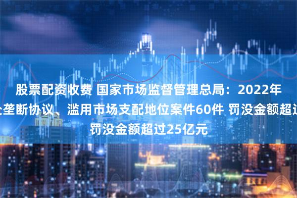 股票配资收费 国家市场监督管理总局：2022年以来查处垄断协议、滥用市场支配地位案件60件 罚没金额超过25亿元
