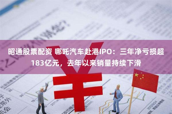 昭通股票配资 哪吒汽车赴港IPO：三年净亏损超183亿元，去年以来销量持续下滑